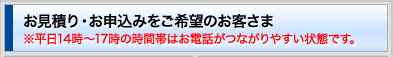 お見積り・お申込みをご希望のお客さま ※平日14時〜17時の時間帯はお電話がつながりやすい状態です。