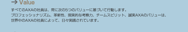 Value すべてのAXAの社員は、常に次の5つのバリューに基づいて行動します。プロフェッショナリズム、革新性、現実的な考察力、チームスピリット、誠実AXAのバリューは、世界中のAXAの社員によって、日々実践されています。