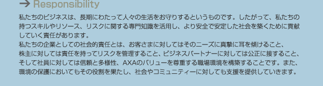 Responsibility 私たちのビジネスは、長期にわたって人々の生活をお守りするというものです。したがって、私たちの持つスキルやリソース、リスクに関する専門知識を活用し、より安全で安定した社会を築くために貢献していく責任があります。私たちの企業としての社会的責任とは、お客さまに対してはそのニーズに真摯に耳を傾けること、株主に対しては責任を持ってリスクを管理すること、ビジネスパートナーに対しては公正に接すること、そして社員に対しては信頼と多様性、AXAのバリューを尊重する職場環境を構築することです。また、環境の保護においてもその役割を果たし、社会やコミュニティーに対しても支援を提供していきます。