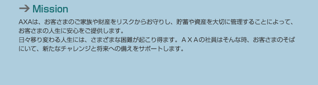 Mission AXAは、お客さまのご家族や財産をリスクからお守りし、貯蓄や資産を大切に管理することによって、お客さまの人生に安心をご提供します。日々移り変わる人生には、さまざまな困難が起こり得ます。AXAの社員はそんな時、お客さまのそばにいて、新たなチャレンジと将来への備えをサポートします。