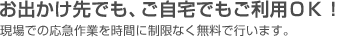 お出かけ先でも、ご自宅でもご利用OK!　トラブル時に現場での30分程度の応急作業を無料で行います。