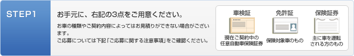 STEP1：お手元に、次の３点をご用意ください。[車検証：現在御契約中の任意自動車保険証券][免許証：保険対象者のもの][保険証券：主に車を運転される方のもの]＊お車の種類やご契約内容によってはお見積りできない場合がございます。ご応募については下記「ご応募に関する注意事項」をご確認ください。