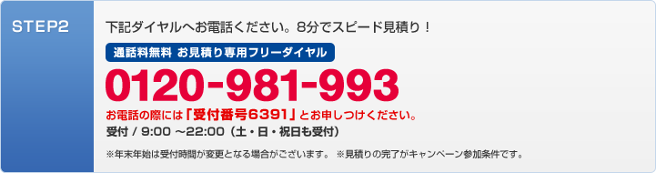 STEP2:下記のダイアルへお電話ください。8分でスピード見積り!0120-981-993 お電話の際には「受付番号6391」とお申し付けください。 受付/9:00〜22:00(土・日・祝日も受付)