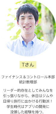 Tさん【ファイナンス&コントロール本部 統計数理部】リーダー的存在としてみんなを引っ張りながら、休日はジムや日帰り旅行に出かける行動派!学生時代はアプリの開発に没頭した経験を持つ。