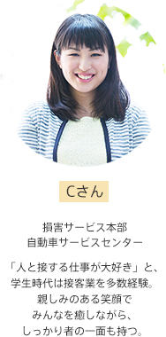 Cさん【損害サービス本部 自動車サービスセンター】「人と接する仕事が大好き」と、学生時代は接客業を多数経験。親しみのある笑顔でみんなを癒しながら、しっかり者の一面も持つ。