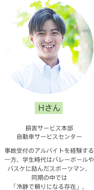 Hさん【損害サービス本部 自動車サービスセンター】事故受付のアルバイトを経験する一方、学生時代はバレーボールやバスケに励んだスポーツマン。同期の中では「冷静で頼りになる存在」。