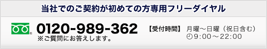 当社でのご契約が初めての方専用フリーダイヤル 0120-989-362※ご質問にお答えします。受付時間 月曜〜日曜(祝日含む)9:00〜20:00