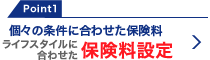 Point1 個々の条件に合わせた保険料 ライフスタイルに合わせた保険料設定