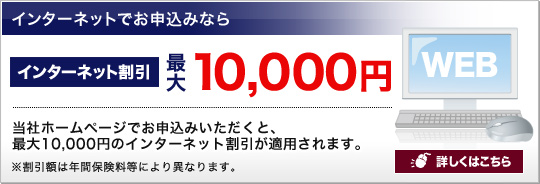 インターネットでお申込みなら インターネット割引最大10,000円 当社ホームページでお申込みいただくと、最大10,000円のインターネット割引が適用されます。詳しくはこちら※保険始期日が4月1日以降のご契約が対象です。※割引額は、保険始期日や年間保険料等により異なります。