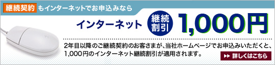 継続契約もインターネットでお申込みならインターネット継続割引1,000円 2年目以降の継続契約のお客さまが、当社ホームページでお申込みいただくと、1,000円のインターネット継続割引が適用されます。詳しくはこちら