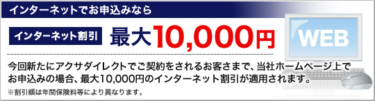 インターネットでお申込みならインターネット割引 最大10,000円
今回新たにアクサダイレクトでご契約をされるお客さまで、当社ホームページ上でお申込みの場合、最大10,000円のインターネット割引が適用されます。※保険始期日が4月1日以降のご契約が対象です。※割引額は、保険始期日や年間保険料等により異なります。