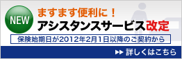 NEW ますます便利に!アシスタンスサービス改定 保険始期日が2012年2月1日以降のご契約から 詳しくはこちら