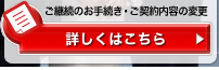 ご継続のお手続き・ご契約内容の変更 詳しくはこちら