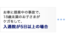 お車に搭乗中の事故で、18歳未満のお子さまがケガをして、入通院が5日以上の場合