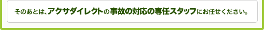そのあとは、アクサダイレクトの事故の対応の専任スタッフにお任せください。