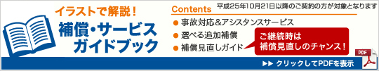 イラストで解説!補償・サービスガイドブック Contents ●事故対応&アシスタンスサービス ●選べる追加補償 ●補償見直しガイド ご継続時は補償見直しのチャンス! クリックしてPDFを表示
