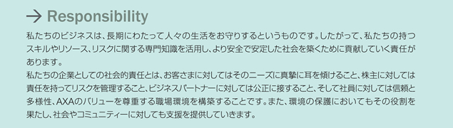 Responsibility �������̃r�W�l�X�́A�����ɂ킽���Đl�X�̐���������肷��Ƃ������̂ł��B���������āA�������̎��X�L���⃊�\�[�X�A���X�N�Ɋւ�����m�������p���A�����S�ň��肵���Љ��z�����߂ɍv�����Ă����ӔC������܂��B�������̊�ƂƂ��Ă̎Љ�I�ӔC�Ƃ́A���q���܂ɑ΂��Ă͂��̃j�[�Y�ɐ^���Ɏ����X���邱�ƁA����ɑ΂��Ă͐ӔC�������ă��X�N���Ǘ����邱�ƁA�r�W�l�X�p�[�g�i�[�ɑ΂��Ă͌����ɐڂ��邱�ƁA�����ĎЈ��ɑ΂��Ă͐M���Ƒ��l���AAXA�̃o�����[�𑸏d����E������\�z���邱�Ƃł��B�܂��A���̕ی�ɂ����Ă����̖������ʂ����A�Љ��R�~���j�e�B�[�ɑ΂��Ă��x����񋟂��Ă����܂��B