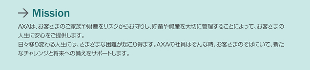 Mission AXA�́A���q���܂̂��Ƒ�����Y�����X�N���炨��肵�A���~�⎑�Y���؂ɊǗ����邱�Ƃɂ���āA���q���܂̐l���Ɉ��S�����񋟂��܂��B���X�ڂ�ς��l���ɂ́A���܂��܂ȍ���N���蓾�܂��BAXA�̎Ј��͂���Ȏ��A���q���܂̂��΂ɂ��āA�V���ȃ`�������W�Ə����ւ̔������T�|�[�g���܂��B