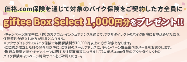 価格.com保険を通じて対象のバイク保険をご契約した方全員にgiftee Box Select 1,000円分をプレゼント!!・キャンペーン期間中に、（株）カカクコム・インシュアランスを通じて、アクサダイレクトのバイク保険にお申込みいただき、保険契約が成立した方が対象となります。※アクサダイレクトのバイク保険で年間保険料が10,000円以上の方が対象となります。・ご契約が成立した月の翌々月以降に、ご登録のメールアドレスに、キャンペーン賞品案内のメールをお送りします。・詳細な発送方法やキャンペーンに関する注意事項等につきましては、価格.com保険のアクサダイレクトのバイク保険キャンペーン特設サイトをご確認ください。