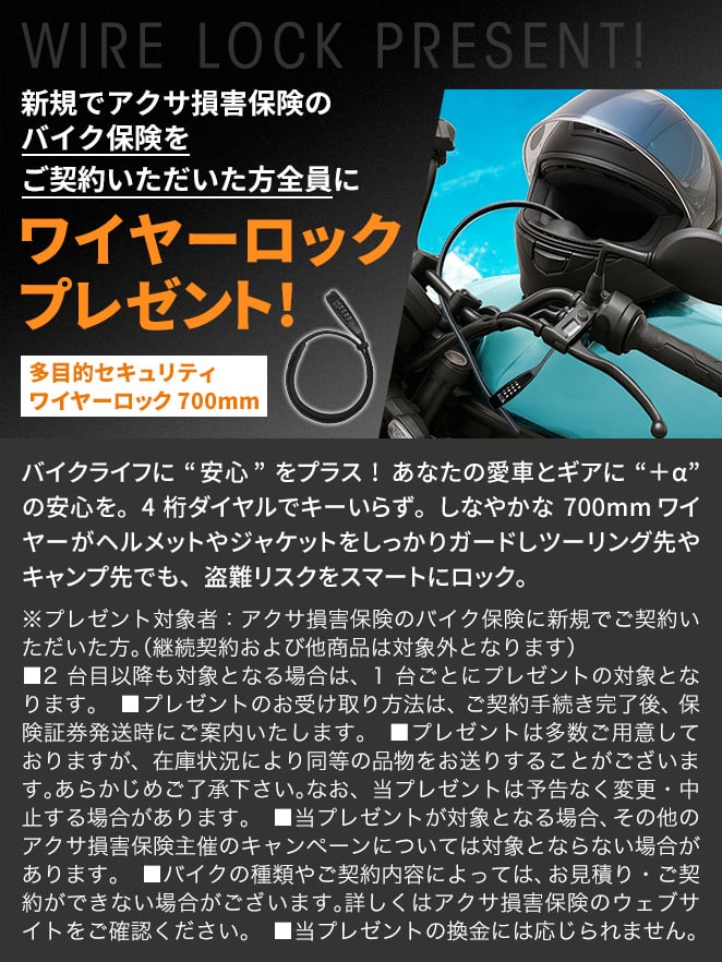 新規でアクサ損害保険のバイク保険をご契約いただいた方全員に ワイヤーロックプレゼント! 多目的セキュリティワイヤーロック 700mm バイクライフに“安心”をプラス! あなたの愛車とギアに“＋α”の安心を。4桁ダイヤルでキーいらず。しなやかな700mmワイヤーがヘルメットやジャケットをしっかりガードしツーリング先やキャンプ先でも、盗難リスクをスマートにロック。 ※プレゼント対象者：アクサ損害保険のバイク保険に新規でご契約いただいた方。（継続契約および他商品は対象外となります） ■2台目以降も対象となる場合は、1台ごとにプレゼントの対象となります。　■プレゼントのお受け取り方法は、ご契約手続き完了後、保険証券発送時にご案内いたします。■プレゼントは多数ご用意しておりますが、在庫状況により同等の品物をお送りすることがございます。あらかじめご了承下さい。なお、当プレゼントは予告なく変更・中止する場合があります。　■当プレゼントが対象となる場合、その他のアクサ損害保険主催のキャンペーンについては対象とならない場合があります。　■バイクの種類やご契約内容によっては、お見積り・ご契約ができない場合がございます。詳しくはアクサ損害保険のウェブサイトをご確認ください。　■当プレゼントの換金には応じられません。