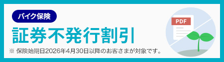 バイク保険 証券不発行割引 ※ 保険始期日2026年4月30日以降のお客さまが対象です。