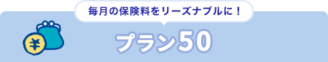 毎月の保険料をリーズナブルに！ プラン50