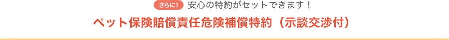 さらに！安心の特約がセットできます！ ペット保険賠償責任危険補償特約（示談交渉付）