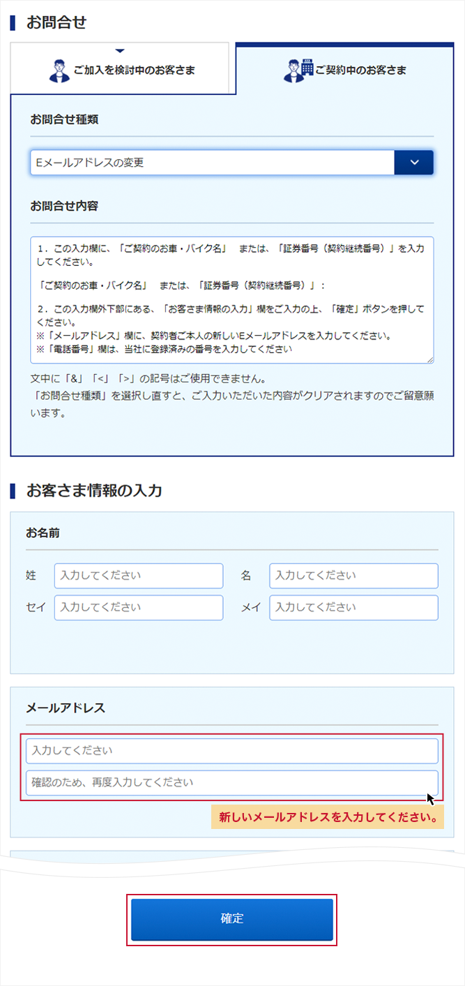 「お問合せ種類」より、「Eメールアドレスの変更」を選択し、「お問合せ内容」に表示された「ご契約のお車・バイク名」または、「証券番号（継続契約番号）」を入力。「お客さま情報の入力」にも入力し「確定」ボタンを押す。②