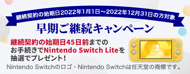継続契約の始期日2022年1月1日〜2022年12月31日の方対象 早期ご継続キャンペーン 継続契約の始期日45日前までのお手続きでNintendo Switch Liteを抽選でプレゼント！Nintendo Switchのロゴ・Nintendo Switchは任天堂の商標です。