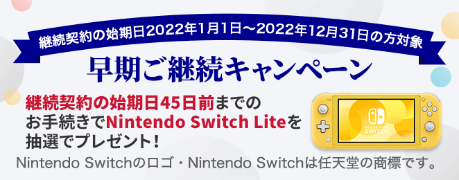 継続契約の始期日2022年1月1日〜2022年12月31日の方対象 早期ご継続キャンペーン 継続契約の始期日45日前までのお手続きでNintendo Switch Liteを抽選でプレゼント!Nintendo Switchのロゴ・Nintendo Switchは任天堂の商標です。