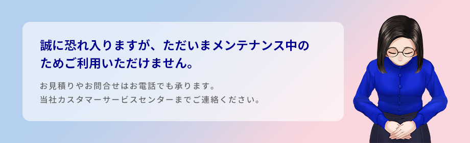 誠に恐れ入りますが、ただいまメンテナンス中のためご利用いただけません。お見積りやお問合せはお電話でも承ります。当社カスタマーサービスセンターまでご連絡ください。