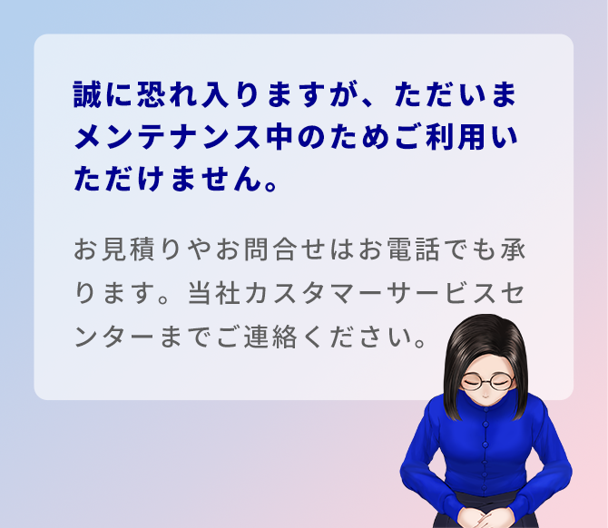 誠に恐れ入りますが、ただいまメンテナンス中のためご利用いただけません。お見積りやお問合せはお電話でも承ります。当社カスタマーサービスセンターまでご連絡ください。