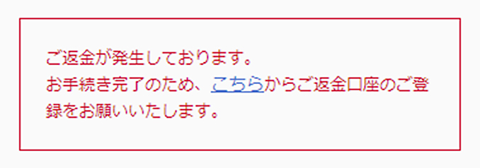 ご返金が発生しております。お手続き完了のため、こちらからご返金先口座のご登録をお願いいたします。