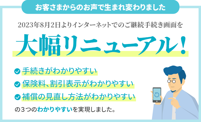 お客さまからのお声で生まれ変わりました 2023年8月2日よりインターネットでのご継続手続き画面を大幅リニューアル!手続きがわかりやすい・保険料、割引表示がわかりやすい・補償の見直し方法がわかりやすい の3つのわかりやすいを実現しました。