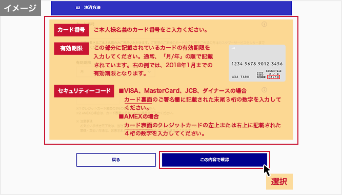 「お支払い方法の選択」画面 カード番号:ご本人様名義のカード番号をご入力ください。 有効期限:この部分に記載されているカードの有効期限を入力してください。通常、「月/年」の順で記載されています。右の例では、2018年1月までの有効期限となります。 セキュリティーコード:■VISA、MasterCard、JCB、ダイナースの場合 カード裏面のご署名欄に記載された末尾３桁の数字を入力してください。■AMEXの場合 カード表面のクレジットカードの左上または右上に記載された４桁の数字を入力してください。