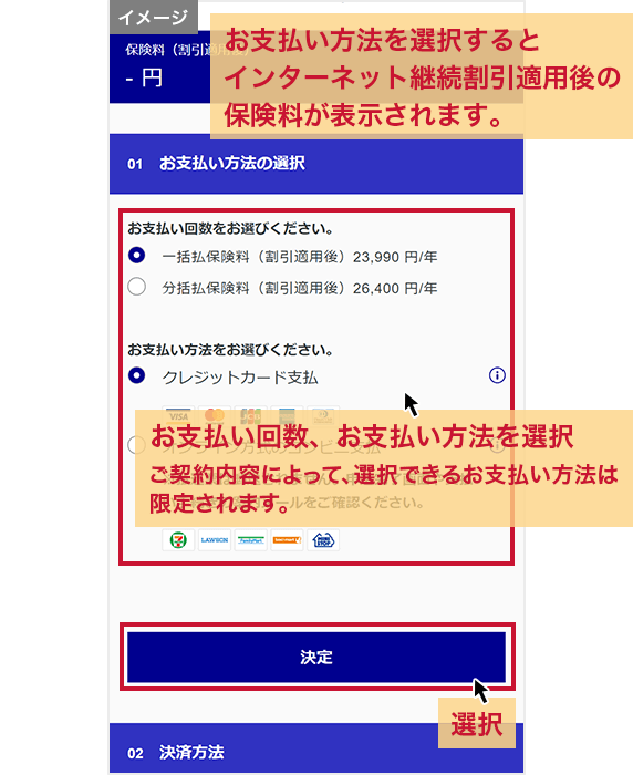 「お支払い方法の選択」画面 お支払い方法を選択するとインターネット継続割引適用後の保険料が表示されます。お支払い回数、お支払い方法を選択 ご契約内容によって、選択できるお支払い方法は限定されます。