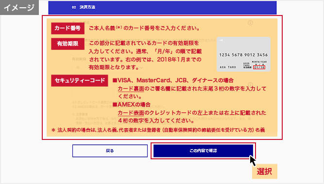 「お支払い方法の選択」画面 カード番号:ご本人名義(*)のカード番号をご入力ください。 有効期限:この部分に記載されているカードの有効期限を入力してください。通常、「月/年」の順で記載されています。右の例では、2018年1月までの有効期限となります。 セキュリティーコード:■VISA、MasterCard、JCB、ダイナースの場合 カード裏面のご署名欄に記載された末尾3桁の数字を入力してください。■AMEXの場合 カード表面のクレジットカードの左上または右上に記載された4桁の数字を入力してください。 *法人契約の場合は、法人名義、代表者または登録者(自動車保険契約の締結委任を受けている方)名義