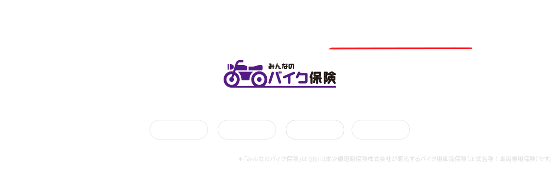 バイクの「車両破損」と「盗難」どちらも安心補償 みんなのバイク保険 3つの安心でお客さまのバイクライフを守ります。全損補償 半損補償 盗難補償 ＊「みんなのバイク保険」はSBI日本少額短期保険株式会社が販売するバイク用車両保険（正式名称：車両専用保険）です。