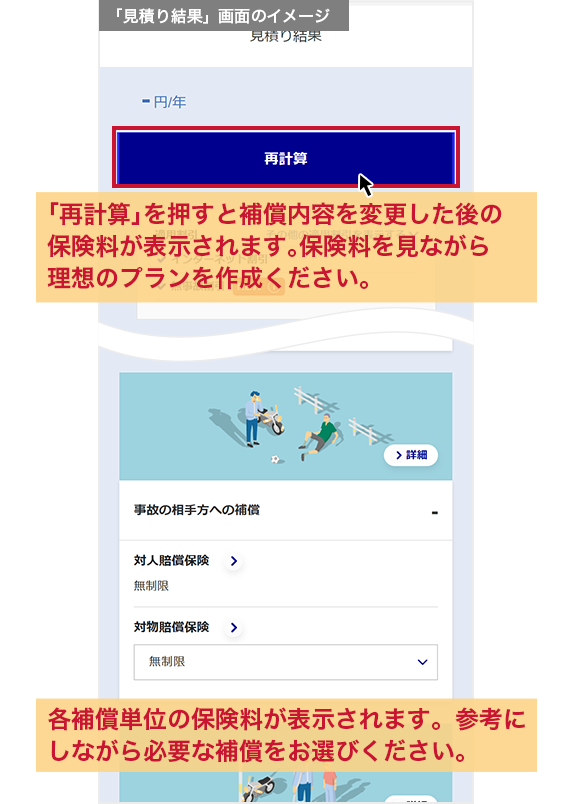 「見積り結果」画面のイメージ 「再計算」を押すと補償内容を変更した後の保険料が表示されます。保険料を見ながら理想のプランを作成ください。各補償単位の保険料が表示されます。参考にしながら必要な補償をお選びください。