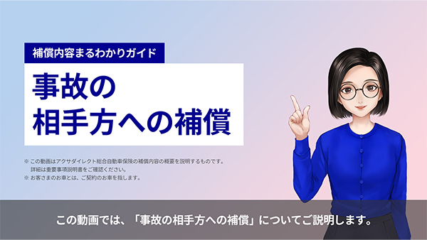 補償内容まるわかりガイド 事故の相手方への補償 ※この動画はアクサダイレクト総合自動車保険の補償内容の概要を説明するものです。詳細は重要事項説明書をご確認ください。 ※お客さまのお車とは、ご契約のお車を指します。 この動画では、「事故の相手方への補償」についてご説明します。