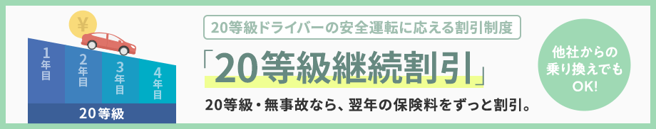 20等級ドライバーの安全運転に応える割引制度 「20等級継続割引」20等級・無事故なら、翌年の保険料をずっと割引。他社からの乗り換えでもOK！