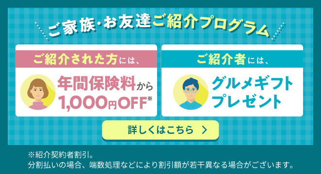 ご家族・お友達ご紹介プログラム  ご紹介された方には、年間保険料から 1,000円OFF※  ご紹介者には、グルメギフトプレゼント 詳しくはこちら ※紹介契約者割引。 分割払いの場合、端数処理などにより割引額が若干異なる場合がございます。