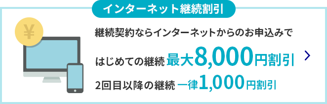 インターネット継続割引 継続契約ならインターネットからのお申込みではじめての継続 最大8,000円割引 2回目以降の継続 一律1,000円割引