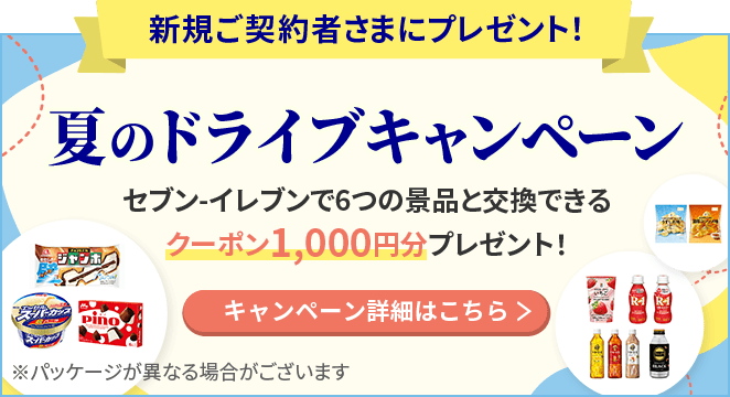 新規ご契約者さまにプレゼント！ 夏のドライブキャンペーン セブン-イレブンで6つの景品と交換できるクーポン1,000円分プレゼント！ ※パッケージが異なる場合がございます キャンペーン詳細はこちら
