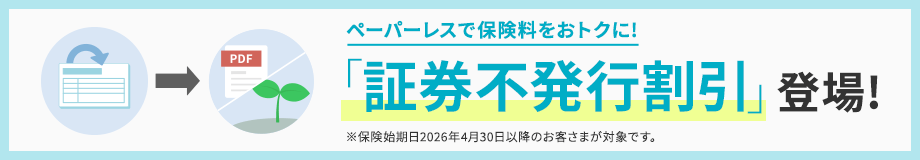 ペーパーレスで保険料をおトクに!「証券不発行割引」登場!※保険始期日2026年4月30日以降のお客さまが対象です。
