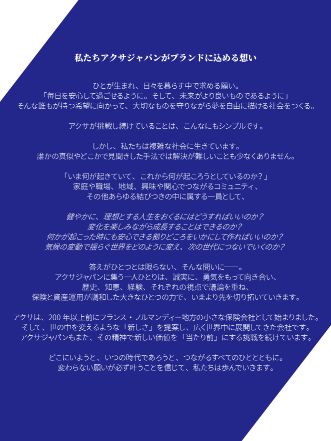 私たちアクサジャパンがブランドに込める想い ひとが生まれ、日々を暮らす中で求める願い。「毎日を安心して過ごせるように。そして、未来がより良いものであるように」そんな誰もが持つ希望に向かって、大切なものを守りながら夢を自由に描ける社会をつくる。アクサが挑戦し続けていることは、こんなにもシンプルです。しかし、私たちは複雑な社会に生きています。誰かの真似やどこかで見聞きした手法では解決が難しいことも少なくありません。「いま何が起きていて、これから何が起ころうとしているのか?」家庭や職場、地域、興味や関心でつながるコミュニティ、その他あらゆる結びつきの中に属する一員として、健やかに、理想とする人生をおくるにはどうすればいいのか?変化を楽しみながら成長することはできるのか?何かが起こった時にも安心できる拠りどころをいかにして作ればいいのか?気候の変動で揺らぐ世界をどのように変え、次の世代につないでいくのか?答えがひとつとは限らない、そんな問いに---。アクサジャパンに集う一人ひとりは、誠実に、勇気をもって向き合い、歴史、知恵、経験、それぞれの視点で議論を重ね、保険と資産運用が調和した大きなひとつの力で、いまより先を切り拓いていきます。アクサは、200年以上前にフランス・ノルマンディー地方の小さな保険会社として始まりました。そして、世の中を変えるような「新しさ」を提案し、広く世界中に展開してきた会社です。アクサジャパンもまた、その精神で新しい価値を「当たり前」にする挑戦を続けています。どこにいようと、いつの時代であろうと、つながるすべてのひととともに。変わらない願いが必ず叶うことを信じて、私たちは歩んでいきます。