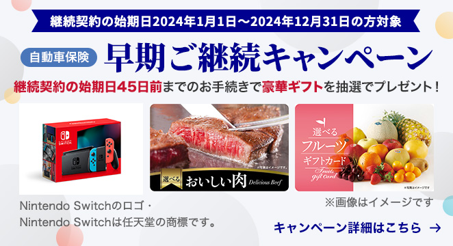 継続契約の始期日2024年1月1日〜2024年12月31日の方対象 自動車保険 早期ご継続キャンペーン 継続契約の始期日45日前までのお手続で豪華ギフトを抽選でプレゼント！ キャンペーン詳細はこちら Nintendo Switchのロゴ・ Nintendo Switchは任天堂の商標です。 ※画像はイメージです