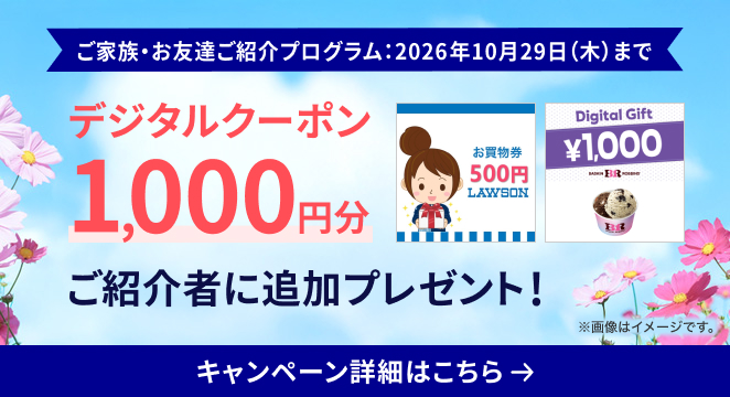 ご家族・お友達ご紹介プログラム：2026年10月29日（木）まで デジタルクーポン1,000円分ご紹介者に追加プレゼント キャンペーン詳細はこちら ※画像はイメージです。