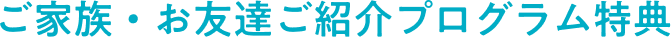 ご家族・お友達ご紹介プログラム特典