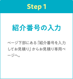 Step1 紹介番号の入力 ページ下部にある「紹介番号を入力してお見積り」からお見積り専用ページへ。